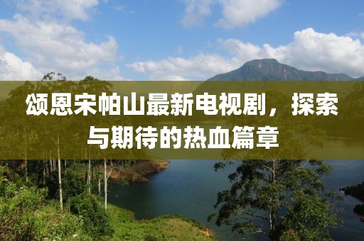 頌恩宋帕山最新電視劇，探索與期待的熱血篇章