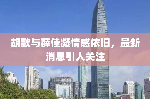 胡歌與薜佳凝情感依舊，最新消息引人關(guān)注