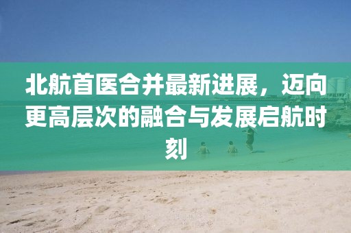 北航首醫(yī)合并最新進(jìn)展，邁向更高層次的融合與發(fā)展啟航時刻