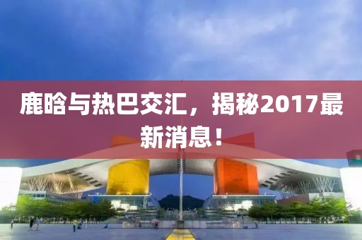 鹿晗與熱巴交匯，揭秘2017最新消息！