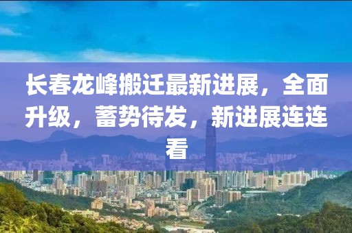 長(zhǎng)春龍峰搬遷最新進(jìn)展，全面升級(jí)，蓄勢(shì)待發(fā)，新進(jìn)展連連看