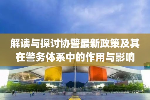 解讀與探討協(xié)警最新政策及其在警務(wù)體系中的作用與影響