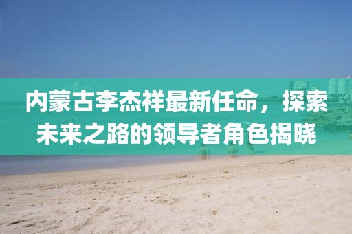 內(nèi)蒙古李杰祥最新任命，探索未來之路的領(lǐng)導(dǎo)者角色揭曉