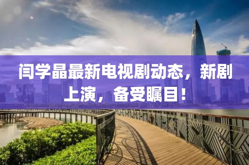閆學(xué)晶最新電視劇動態(tài)，新劇上演，備受矚目！