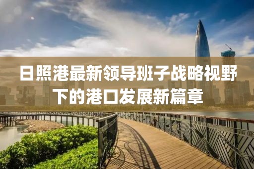 日照港最新領(lǐng)導(dǎo)班子戰(zhàn)略視野下的港口發(fā)展新篇章