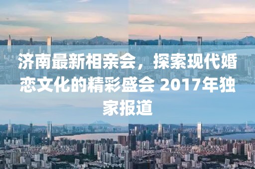 濟(jì)南最新相親會(huì)，探索現(xiàn)代婚戀文化的精彩盛會(huì) 2017年獨(dú)家報(bào)道