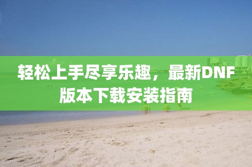 輕松上手盡享樂趣，最新DNF版本下載安裝指南