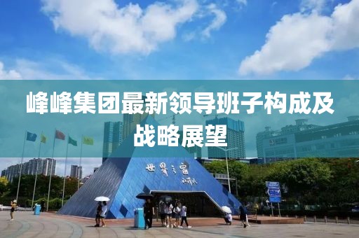 峰峰集團(tuán)最新領(lǐng)導(dǎo)班子構(gòu)成及戰(zhàn)略展望