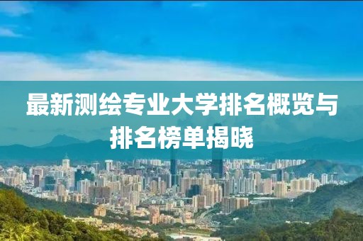 最新測繪專業(yè)大學(xué)排名概覽與排名榜單揭曉