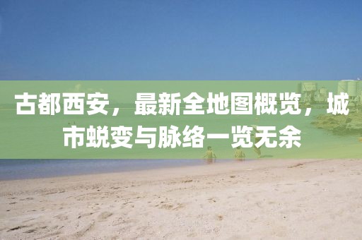 古都西安，最新全地圖概覽，城市蛻變與脈絡(luò)一覽無余