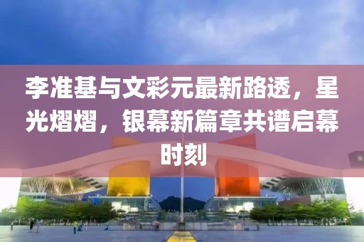 李準(zhǔn)基與文彩元最新路透，星光熠熠，銀幕新篇章共譜啟幕時刻