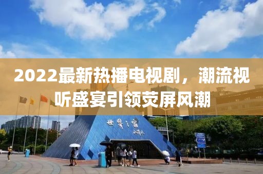 2022最新熱播電視劇，潮流視聽盛宴引領(lǐng)熒屏風(fēng)潮