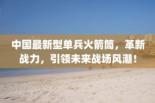 中國最新型單兵火箭筒，革新戰(zhàn)力，引領(lǐng)未來戰(zhàn)場風潮！