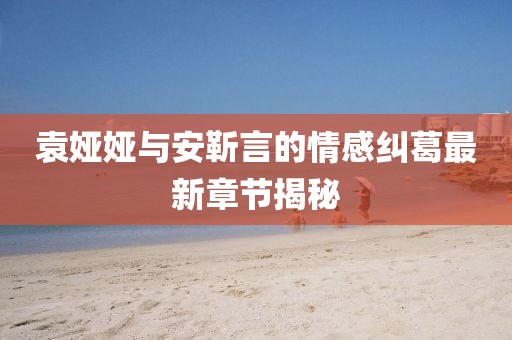 袁婭婭與安靳言的情感糾葛最新章節(jié)揭秘