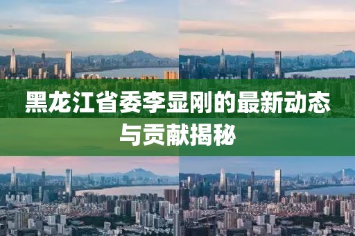 黑龍江省委李顯剛的最新動(dòng)態(tài)與貢獻(xiàn)揭秘