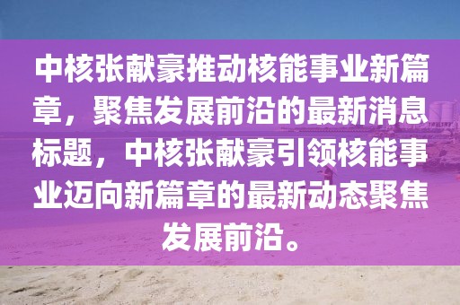 中核張獻(xiàn)豪推動核能事業(yè)新篇章，聚焦發(fā)展前沿的最新消息標(biāo)題，中核張獻(xiàn)豪引領(lǐng)核能事業(yè)邁向新篇章的最新動態(tài)聚焦發(fā)展前沿。