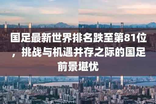國足最新世界排名跌至第81位，挑戰(zhàn)與機遇并存之際的國足前景堪憂