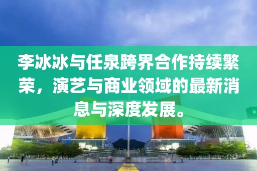 李冰冰與任泉跨界合作持續(xù)繁榮，演藝與商業(yè)領(lǐng)域的最新消息與深度發(fā)展。