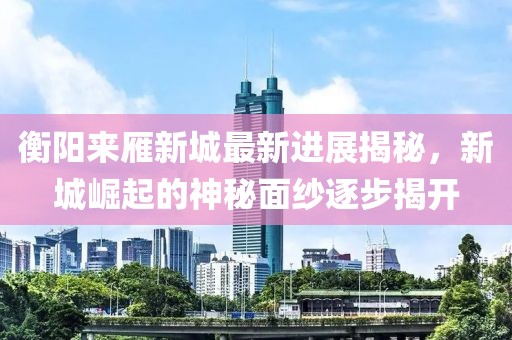 衡陽(yáng)來(lái)雁新城最新進(jìn)展揭秘，新城崛起的神秘面紗逐步揭開(kāi)