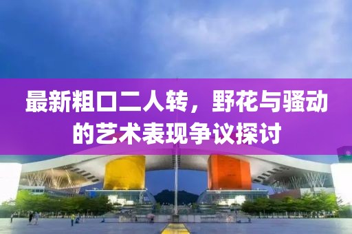 最新粗口二人轉(zhuǎn)，野花與騷動(dòng)的藝術(shù)表現(xiàn)爭(zhēng)議探討