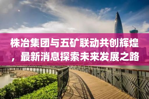 株冶集團(tuán)與五礦聯(lián)動(dòng)共創(chuàng)輝煌，最新消息探索未來發(fā)展之路