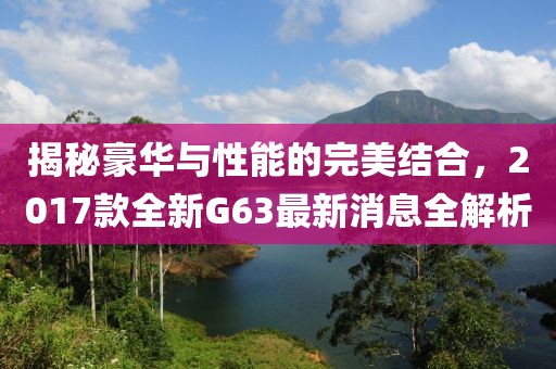 揭秘豪華與性能的完美結(jié)合，2017款全新G63最新消息全解析