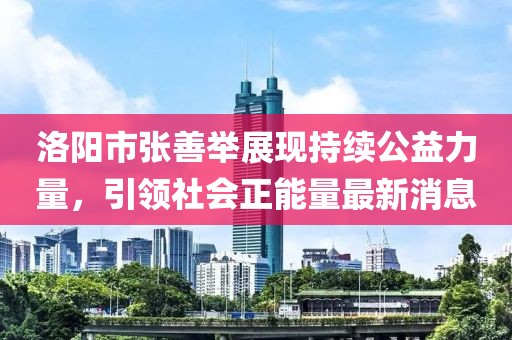 洛陽市張善舉展現(xiàn)持續(xù)公益力量，引領(lǐng)社會正能量最新消息