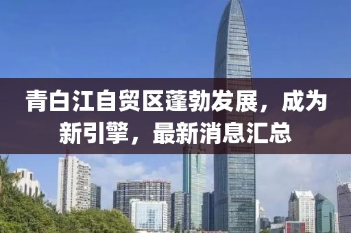 青白江自貿(mào)區(qū)蓬勃發(fā)展，成為新引擎，最新消息匯總