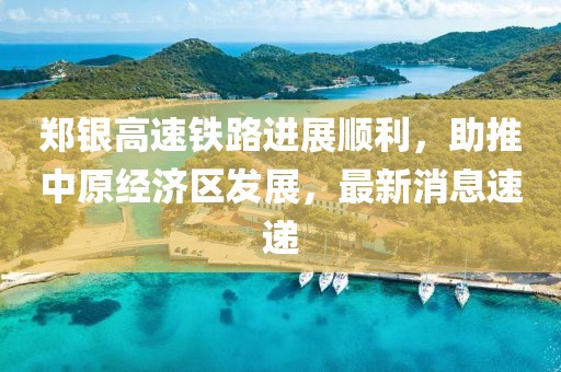 鄭銀高速鐵路進(jìn)展順利，助推中原經(jīng)濟(jì)區(qū)發(fā)展，最新消息速遞