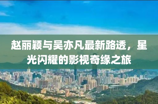 趙麗穎與吳亦凡最新路透，星光閃耀的影視奇緣之旅
