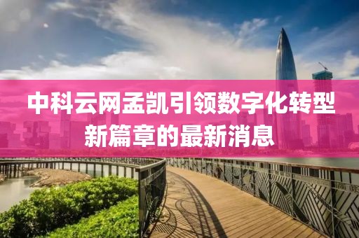 中科云網(wǎng)孟凱引領(lǐng)數(shù)字化轉(zhuǎn)型新篇章的最新消息