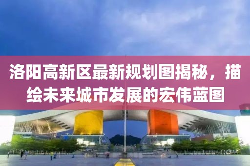 洛陽高新區(qū)最新規(guī)劃圖揭秘，描繪未來城市發(fā)展的宏偉藍(lán)圖