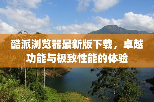 酷派瀏覽器最新版下載，卓越功能與極致性能的體驗(yàn)