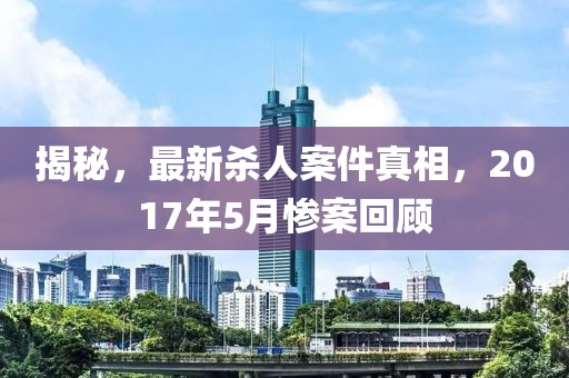 揭秘，最新殺人案件真相，2017年5月慘案回顧