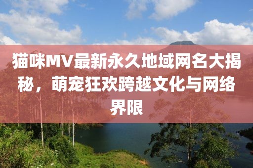 貓咪MV最新永久地域網(wǎng)名大揭秘，萌寵狂歡跨越文化與網(wǎng)絡(luò)界限