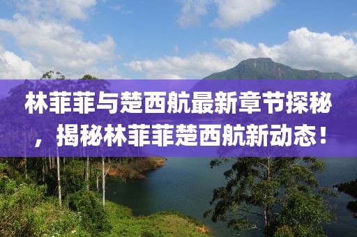 林菲菲與楚西航最新章節(jié)探秘，揭秘林菲菲楚西航新動(dòng)態(tài)！