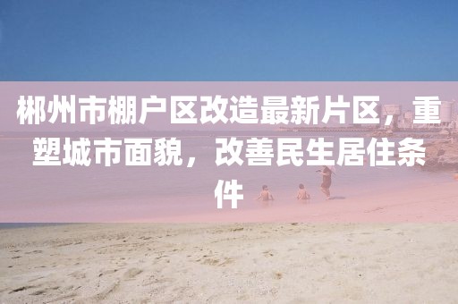 郴州市棚戶區(qū)改造最新片區(qū)，重塑城市面貌，改善民生居住條件