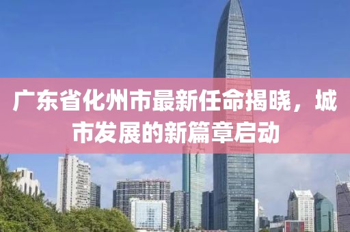 廣東省化州市最新任命揭曉，城市發(fā)展的新篇章啟動
