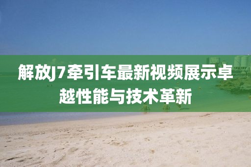 解放J7牽引車最新視頻展示卓越性能與技術(shù)革新