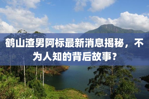 鶴山渣男阿標(biāo)最新消息揭秘，不為人知的背后故事？