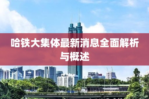 哈鐵大集體最新消息全面解析與概述