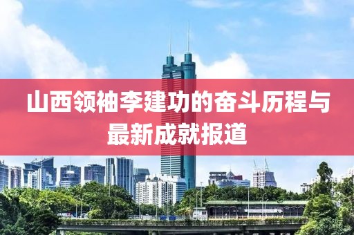 山西領(lǐng)袖李建功的奮斗歷程與最新成就報(bào)道