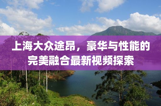 上海大眾途昂，豪華與性能的完美融合最新視頻探索