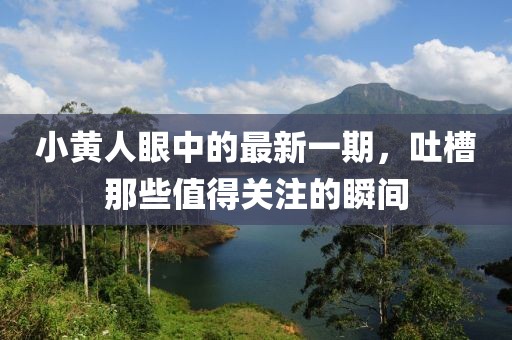 小黃人眼中的最新一期，吐槽那些值得關(guān)注的瞬間