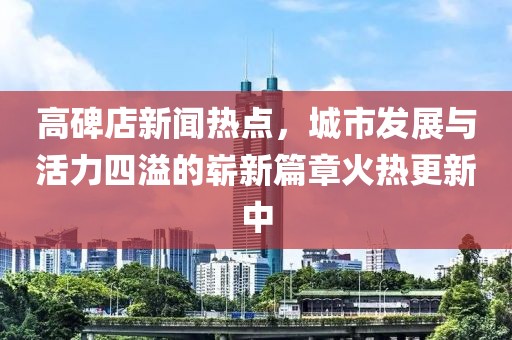 高碑店新聞熱點(diǎn)，城市發(fā)展與活力四溢的嶄新篇章火熱更新中