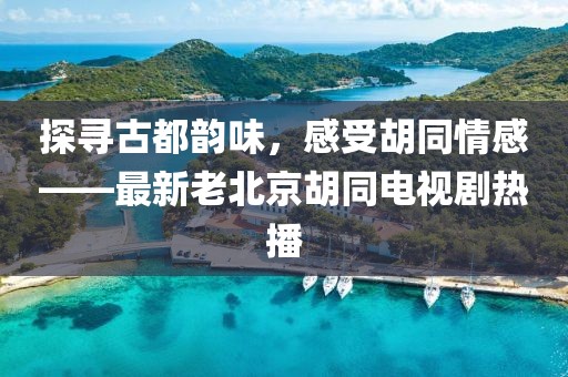 探尋古都韻味，感受胡同情感——最新老北京胡同電視劇熱播