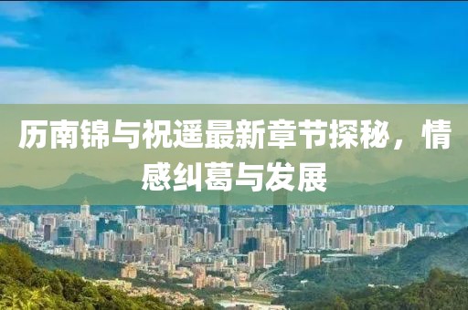 歷南錦與祝遙最新章節(jié)探秘，情感糾葛與發(fā)展