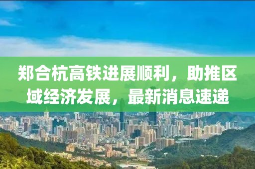 鄭合杭高鐵進(jìn)展順利，助推區(qū)域經(jīng)濟(jì)發(fā)展，最新消息速遞