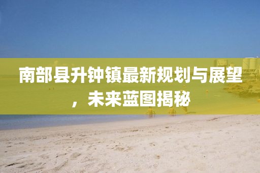 南部縣升鐘鎮(zhèn)最新規(guī)劃與展望，未來藍(lán)圖揭秘
