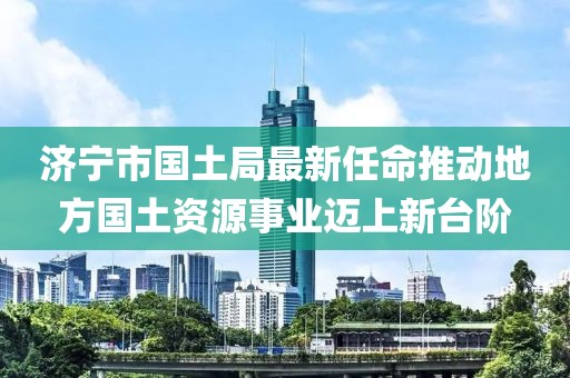 濟(jì)寧市國(guó)土局最新任命推動(dòng)地方國(guó)土資源事業(yè)邁上新臺(tái)階